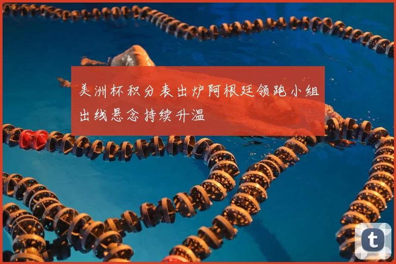 美洲杯积分表出炉阿根廷领跑小组出线悬念持续升温