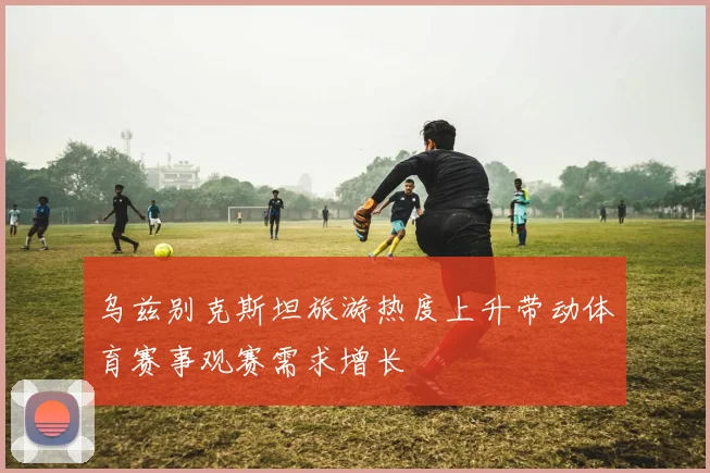 乌兹别克斯坦旅游热度上升带动体育赛事观赛需求增长
