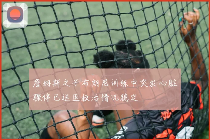 詹姆斯之子布朗尼训练中突发心脏骤停已送医救治情况稳定