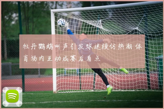 牡丹鹦鹉叫声引发球迷模仿热潮 体育场内互动成赛后看点