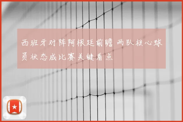 西班牙对阵阿根廷前瞻 两队核心球员状态成比赛关键看点
