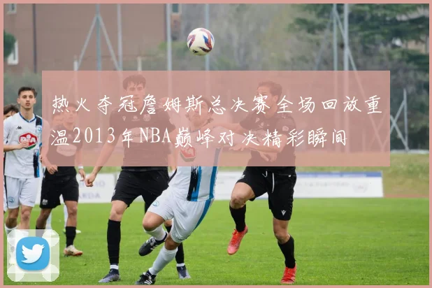 热火夺冠詹姆斯总决赛全场回放重温2013年NBA巅峰对决精彩瞬间