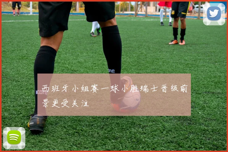 西班牙小组赛一球小胜瑞士晋级前景更受关注