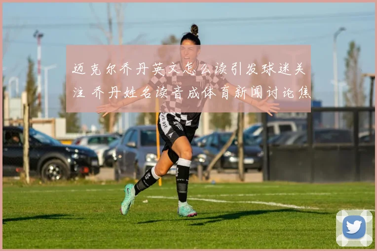 迈克尔乔丹英文怎么读引发球迷关注 乔丹姓名读音成体育新闻讨论焦点