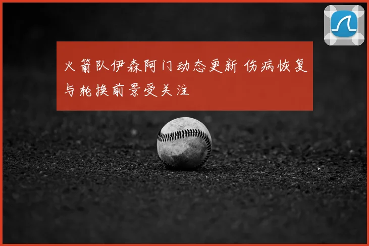 火箭队伊森阿门动态更新 伤病恢复与轮换前景受关注