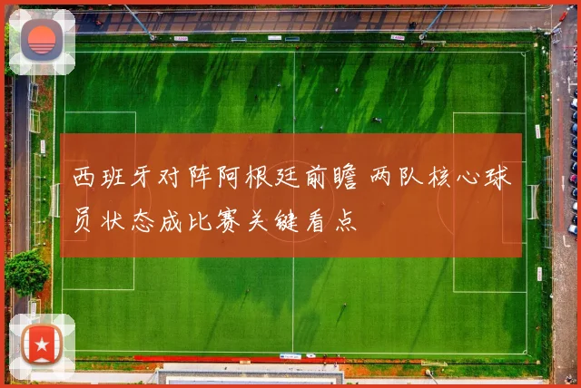 西班牙对阵阿根廷前瞻 两队核心球员状态成比赛关键看点