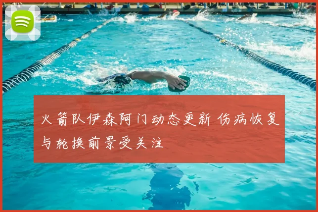 火箭队伊森阿门动态更新 伤病恢复与轮换前景受关注