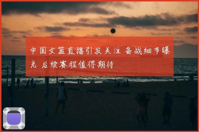 中国女篮直播引发关注 备战细节曝光 后续赛程值得期待