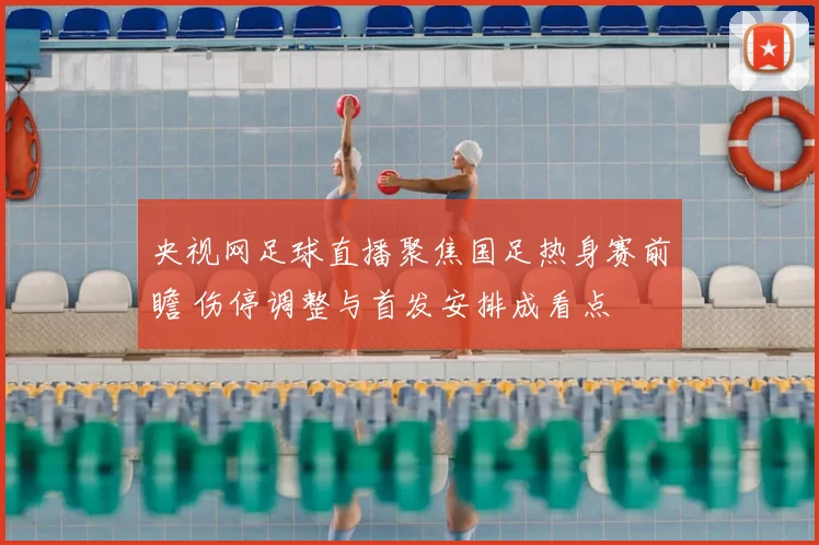 央视网足球直播聚焦国足热身赛前瞻 伤停调整与首发安排成看点