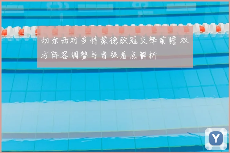 切尔西对多特蒙德欧冠交锋前瞻 双方阵容调整与晋级看点解析