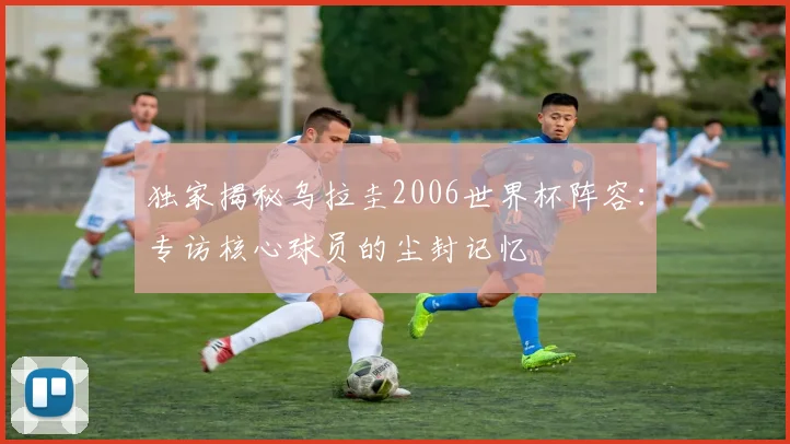 独家揭秘乌拉圭2006世界杯阵容：专访核心球员的尘封记忆