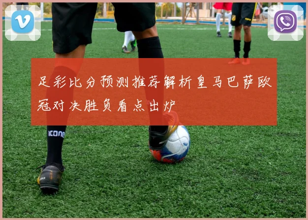 足彩比分预测推荐解析皇马巴萨欧冠对决胜负看点出炉