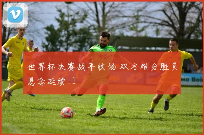 世界杯决赛战平收场 双方难分胜负悬念延续_1