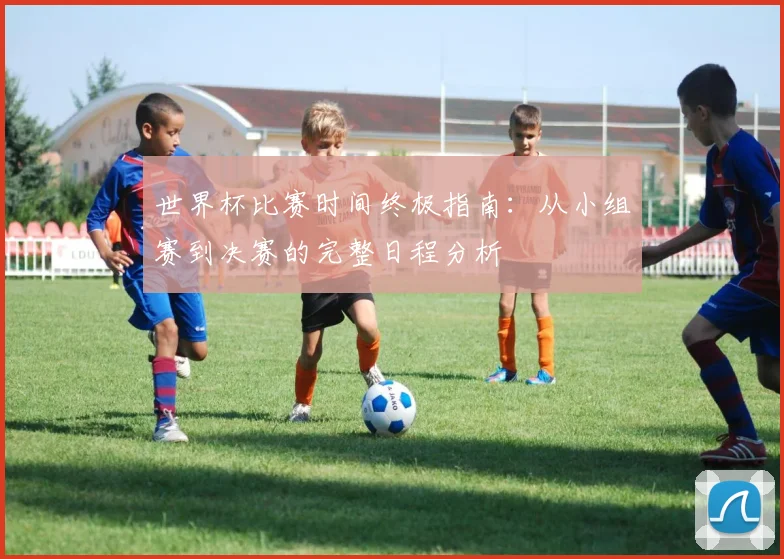 世界杯比赛时间终极指南：从小组赛到决赛的完整日程分析