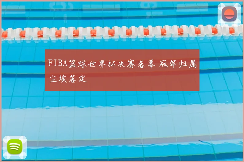 FIBA篮球世界杯决赛落幕 冠军归属尘埃落定
