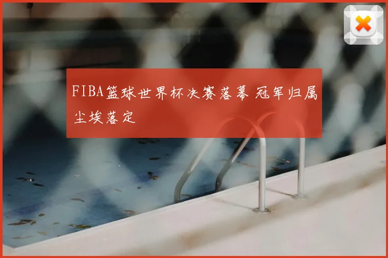 FIBA篮球世界杯决赛落幕 冠军归属尘埃落定