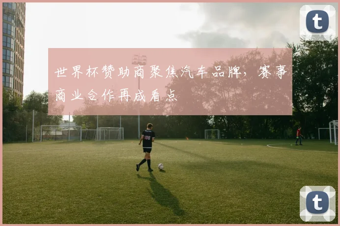 世界杯赞助商聚焦汽车品牌,赛事商业合作再成看点