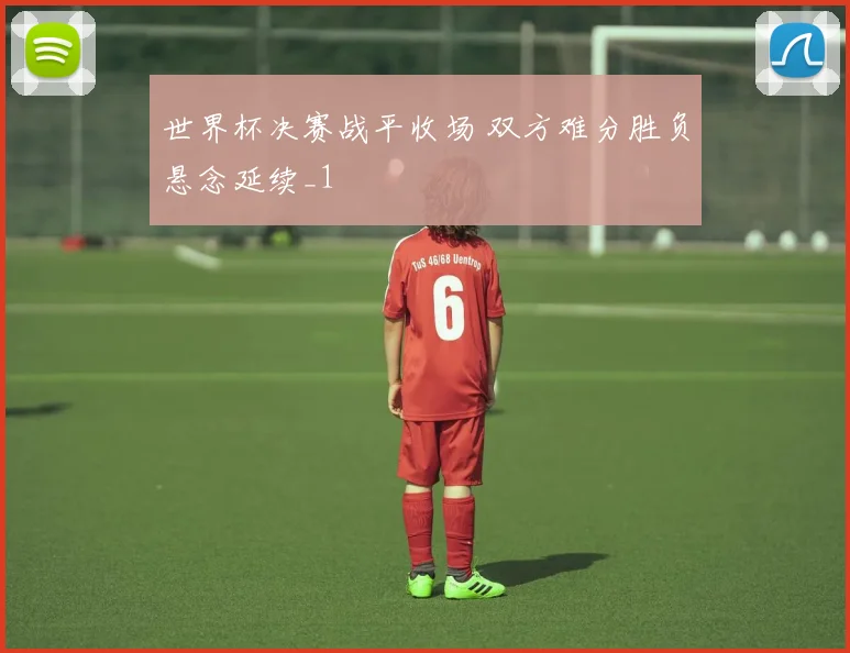 世界杯决赛战平收场 双方难分胜负悬念延续_1