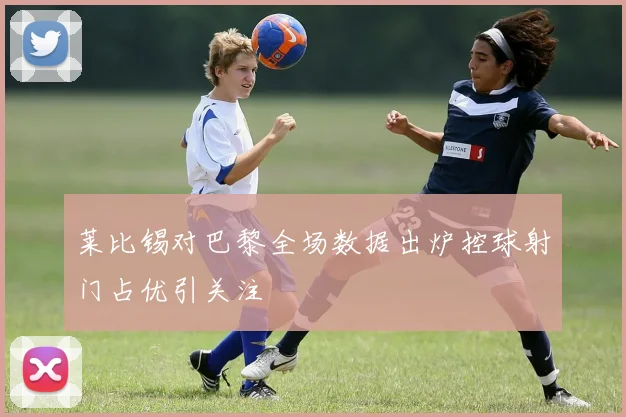 莱比锡对巴黎全场数据出炉控球射门占优引关注