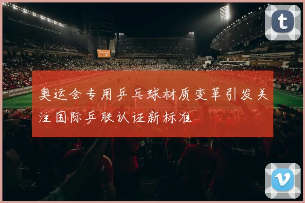 奥运会专用乒乓球材质变革引发关注国际乒联认证新标准